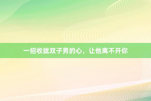 一招收拢双子男的心，让他离不开你