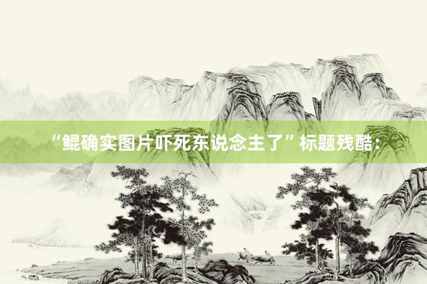 “鲲确实图片吓死东说念主了”标题残酷：