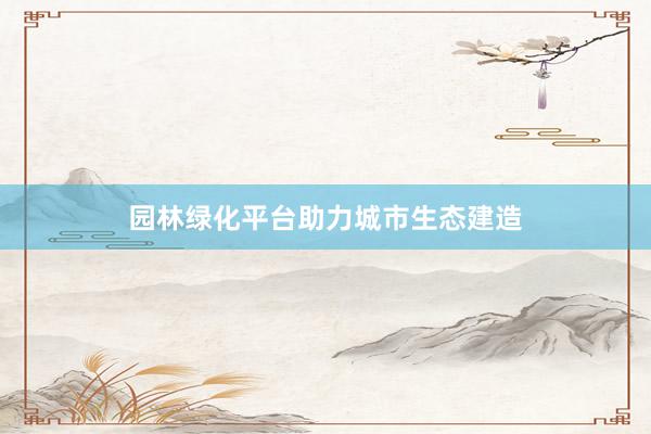 园林绿化平台助力城市生态建造